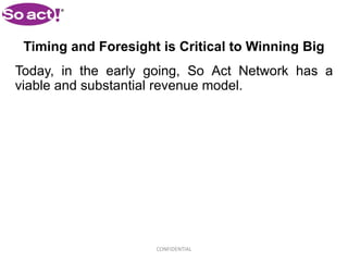 Timing and Foresight is Critical to Winning Big
Today, in the early going, So Act Network has a
viable and substantial revenue model.




                     CONFIDENTIAL
 