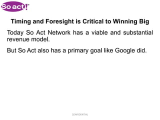Timing and Foresight is Critical to Winning Big
Today So Act Network has a viable and substantial
revenue model.
But So Act also has a primary goal like Google did.




                       CONFIDENTIAL
 