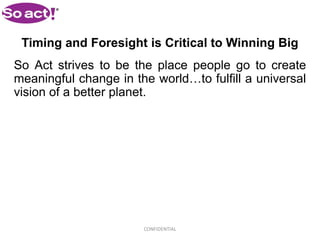 Timing and Foresight is Critical to Winning Big
So Act strives to be the place people go to create
meaningful change in the world…to fulfill a universal
vision of a better planet.




                       CONFIDENTIAL
 