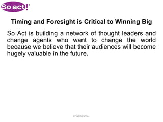 Timing and Foresight is Critical to Winning Big
So Act is building a network of thought leaders and
change agents who want to change the world
because we believe that their audiences will become
hugely valuable in the future.




                      CONFIDENTIAL
 