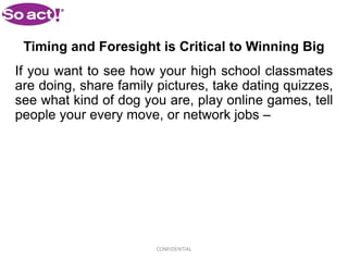 Timing and Foresight is Critical to Winning Big
If you want to see how your high school classmates
are doing, share family pictures, take dating quizzes,
see what kind of dog you are, play online games, tell
people your every move, or network jobs –




                        CONFIDENTIAL
 