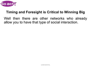 Timing and Foresight is Critical to Winning Big
Well then there are other networks who already
allow you to have that type of social interaction.




                      CONFIDENTIAL
 