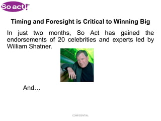 Timing and Foresight is Critical to Winning Big
In just two months, So Act has gained the
endorsements of 20 celebrities and experts led by
William Shatner.




     And…



                     CONFIDENTIAL
 