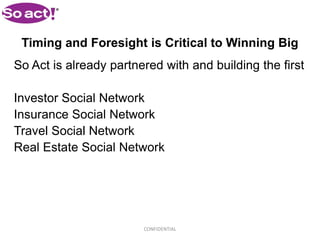 Timing and Foresight is Critical to Winning Big
So Act is already partnered with and building the first

Investor Social Network
Insurance Social Network
Travel Social Network
Real Estate Social Network




                        CONFIDENTIAL
 