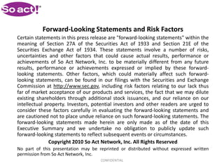 Forward-Looking Statements and Risk Factors
Certain statements in this press release are "forward-looking statements" within the
meaning of Section 27A of the Securities Act of 1933 and Section 21E of the
Securities Exchange Act of 1934. These statements involve a number of risks,
uncertainties and other factors that could cause actual results, performance or
achievements of So Act Network, Inc. to be materially different from any future
results, performance or achievements expressed or implied by these forward-
looking statements. Other factors, which could materially affect such forward-
looking statements, can be found in our filings with the Securities and Exchange
Commission at http://www.sec.gov, including risk factors relating to our lack thus
far of market acceptance of our products and services, the fact that we may dilute
existing shareholders through additional stock issuances, and our reliance on our
intellectual property. Investors, potential investors and other readers are urged to
consider these factors carefully in evaluating the forward-looking statements and
are cautioned not to place undue reliance on such forward-looking statements. The
forward-looking statements made herein are only made as of the date of this
Executive Summary and we undertake no obligation to publicly update such
forward-looking statements to reflect subsequent events or circumstances.
               Copyright 2010 So Act Network, Inc. All Rights Reserved
No part of this presentation may be reprinted or distributed without expressed written
permission from So Act Network, Inc.
                                     CONFIDENTIAL
 