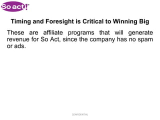 Timing and Foresight is Critical to Winning Big
These are affiliate programs that will generate
revenue for So Act, since the company has no spam
or ads.




                     CONFIDENTIAL
 