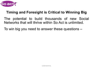 Timing and Foresight is Critical to Winning Big
The potential to build thousands of new Social
Networks that will thrive within So Act is unlimited.
To win big you need to answer these questions –




                       CONFIDENTIAL
 