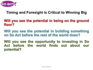 Timing and Foresight is Critical to Winning Big

Will you see the potential in being on the ground
floor?
Will you see the potential in building something
on So Act before the rest of the world does?
Will you see the opportunity to investing in So
Act before the world finds out about our
potential?



                     CONFIDENTIAL
 
