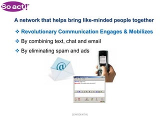 A network that helps bring like-minded people together

 Revolutionary Communication Engages & Mobilizes
 By combining text, chat and email
 By eliminating spam and ads




                       CONFIDENTIAL
 