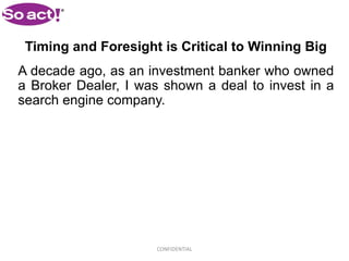Timing and Foresight is Critical to Winning Big
A decade ago, as an investment banker who owned
a Broker Dealer, I was shown a deal to invest in a
search engine company.




                     CONFIDENTIAL
 