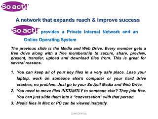 A network that expands reach & improve success

                provides a Private Internal Network and an
       Online Operating System
The previous slide is the Media and Web Drive. Every member gets a
free drive along with a free membership to secure, share, preview,
present, transfer, upload and download files from. This is great for
several reasons.

1. You can keep all of your key files in a very safe place. Lose your
   laptop, work on someone else’s computer or your hard drive
   crashes, no problem. Just go to your So Act! Media and Web Drive.
2. You need to move files INSTANTLY to someone else? They join free.
   You can just slide them into a “conversation” with that person.
3. Media files in Mac or PC can be viewed instantly.

                                CONFIDENTIAL
 