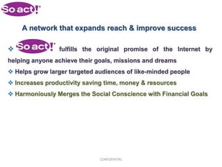 A network that expands reach & improve success

               fulfills the original promise of the Internet by
helping anyone achieve their goals, missions and dreams
 Helps grow larger targeted audiences of like-minded people
 Increases productivity saving time, money & resources
 Harmoniously Merges the Social Conscience with Financial Goals




                              CONFIDENTIAL
 
