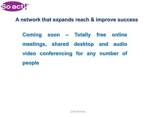 A network that expands reach & improve success

  Coming    soon   –      Totally     free   online
  meetings, shared desktop and audio
  video conferencing for any number of
  people




                       CONFIDENTIAL
 