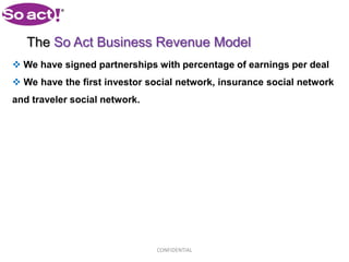 The So Act Business Revenue Model
 We have signed partnerships with percentage of earnings per deal
 We have the first investor social network, insurance social network
and traveler social network.




                               CONFIDENTIAL
 