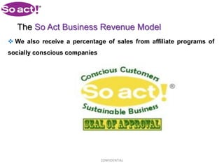 The So Act Business Revenue Model
 We also receive a percentage of sales from affiliate programs of
socially conscious companies




                               CONFIDENTIAL
 