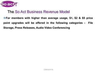 The So Act Business Revenue Model
For members with higher than average usage, $1, $2 & $5 price
point upgrades will be offered in the following categories -   File
Storage, Press Releases, Audio Video Conferencing




                             CONFIDENTIAL
 