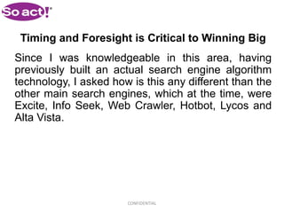 Timing and Foresight is Critical to Winning Big
Since I was knowledgeable in this area, having
previously built an actual search engine algorithm
technology, I asked how is this any different than the
other main search engines, which at the time, were
Excite, Info Seek, Web Crawler, Hotbot, Lycos and
Alta Vista.




                       CONFIDENTIAL
 