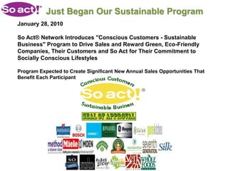 Just Began Our Sustainable Program
January 28, 2010

So Act® Network Introduces "Conscious Customers - Sustainable
Business" Program to Drive Sales and Reward Green, Eco-Friendly
Companies, Their Customers and So Act for Their Commitment to
Socially Conscious Lifestyles

Program Expected to Create Significant New Annual Sales Opportunities That
Benefit Each Participant




                                 CONFIDENTIAL
 