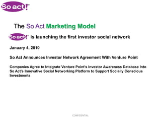 The So Act Marketing Model
           is launching the first investor social network

January 4, 2010

So Act Announces Investor Network Agreement With Venture Point

Companies Agree to Integrate Venture Point's Investor Awareness Database Into
So Act's Innovative Social Networking Platform to Support Socially Conscious
Investments




                                   CONFIDENTIAL
 