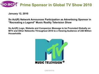 Prime Sponsor in Global TV Show 2010

January 12, 2010

So Act(R) Network Announces Participation as Advertising Sponsor in
"Recreating a Legend" Music Reality Television Show

So Act(R) Logo, Website and Companion Message to be Promoted Globally on
MTV and Other Networks Throughout 2010 to a Viewing Audience of 240 Million
Households




                                CONFIDENTIAL
 