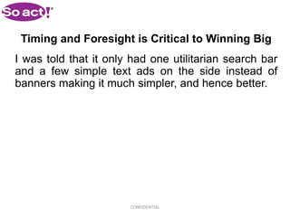Timing and Foresight is Critical to Winning Big
I was told that it only had one utilitarian search bar
and a few simple text ads on the side instead of
banners making it much simpler, and hence better.




                       CONFIDENTIAL
 