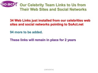 Our Celebrity Team Links to Us from
      Their Web Sites and Social Networks

34 Web Links just installed from our celebrities web
sites and social networks pointing to SoAct.net

94 more to be added.

These links will remain in place for 2 years




                       CONFIDENTIAL
 