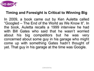 Timing and Foresight is Critical to Winning Big
In 2009, a book came out by Ken Auletta called
“Googled – The End of the World as We Know It”. In
the book, Auletta recalls a 1999 interview he had
with Bill Gates who said that he wasn’t worried
about his big competitors but he was very
concerned about some guy in his garage who might
come up with something Gates hadn’t thought of
yet. That guy in his garage at the time was Google.




                      CONFIDENTIAL
 