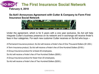 The First Insurance Social Network
   February 4, 2010

   So Act® Announces Agreement with Cutter & Company to Form First
   Insurance Social Network




Under the agreement, which is for 5 years with a one year exclusive, So Act will help
integrate Cutter’s business presence on its network and in exchange will receive finder’s
fees in four categories. For each new customer Cutter receives on So Act who buys –

A Permanent Insurance product, So Act will receive a finder’s fee of One Thousand Dollars ($1,000.)
A Term Insurance product, So Act will receive a finder’s fee of One Hundred Dollars ($100.)
A Group Insurance product for at least 20 employees,
So Act will receive a finder’s fee of Five Hundred Dollars ($500.)
A Group Insurance product for fewer than 20 employees,
So Act will receive a finder’s fee of Two Hundred Dollars ($200.)



                                             CONFIDENTIAL
 