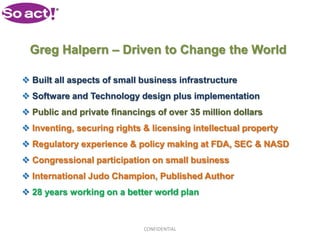 Greg Halpern – Driven to Change the World

 Built all aspects of small business infrastructure
 Software and Technology design plus implementation
 Public and private financings of over 35 million dollars
 Inventing, securing rights & licensing intellectual property
 Regulatory experience & policy making at FDA, SEC & NASD
 Congressional participation on small business
 International Judo Champion, Published Author
 28 years working on a better world plan



                             CONFIDENTIAL
 