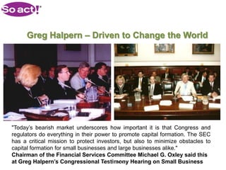 Greg Halpern – Driven to Change the World




"Today’s bearish market underscores how important it is that Congress and
regulators do everything in their power to promote capital formation. The SEC
has a critical mission to protect investors, but also to minimize obstacles to
capital formation for small businesses and large businesses alike."
Chairman of the Financial Services Committee Michael G. Oxley said this
at Greg Halpern’s Congressional Testimony Hearing on Small Business
                                     CONFIDENTIAL
 