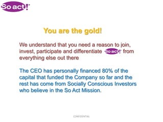 You are the gold!
We understand that you need a reason to join,
invest, participate and differentiate    from
everything else out there

The CEO has personally financed 80% of the
capital that funded the Company so far and the
rest has come from Socially Conscious Investors
who believe in the So Act Mission.



                     CONFIDENTIAL
 