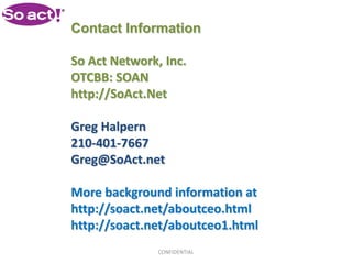 Contact Information

So Act Network, Inc.
OTCBB: SOAN
http://SoAct.Net

Greg Halpern
210-401-7667
Greg@SoAct.net

More background information at
http://soact.net/aboutceo.html
http://soact.net/aboutceo1.html
               CONFIDENTIAL
 
