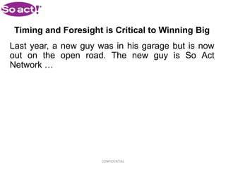 Timing and Foresight is Critical to Winning Big
Last year, a new guy was in his garage but is now
out on the open road. The new guy is So Act
Network …




                      CONFIDENTIAL
 