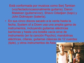 Está conformada por musicos como Serj Tankian (voz/teclado/ocasionalmente guitarra), Daron Malakian (guitarra/voz), Shavo Odadjian (bajo) y John Dolmayan (batería).En sus cinco discos sacado a la venta hasta la fecha, System of a Down usa una amplia gama de instrumentos, incluyendo guitarras eléctricas barítonas y hasta una botella vacía sirve de instrumento (en la canción Psycho), mandolinas eléctricas, cítaras, guitarras clásicas de 12 cuerdas (tiple), y otros instrumentos de Asia.