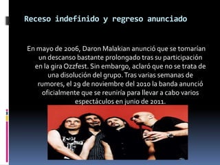 Receso indefinido y regreso anunciado

En mayo de 2006, Daron Malakian anunció que se tomarían
un descanso bastante prolongado tras su participación
en la gira Ozzfest. Sin embargo, aclaró que no se trata de
una disolución del grupo. Tras varias semanas de
rumores, el 29 de noviembre del 2010 la banda anunció
oficialmente que se reuniría para llevar a cabo varios
espectáculos en junio de 2011.

 