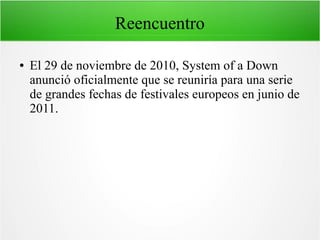 Reencuentro
●

El 29 de noviembre de 2010, System of a Down
anunció oficialmente que se reuniría para una serie
de grandes fechas de festivales europeos en junio de
2011.

 