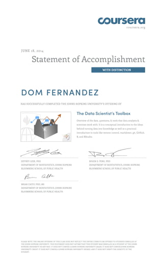 coursera.org
Statement of Accomplishment
WITH DISTINCTION
JUNE 18, 2014
DOM FERNANDEZ
HAS SUCCESSFULLY COMPLETED THE JOHNS HOPKINS UNIVERSITY'S OFFERING OF
The Data Scientist’s Toolbox
Overview of the data, questions, & tools that data analysts &
scientists work with. It is a conceptual introduction to the ideas
behind turning data into knowledge as well as a practical
introduction to tools like version control, markdown, git, GitHub,
R, and RStudio.
JEFFREY LEEK, PHD
DEPARTMENT OF BIOSTATISTICS, JOHNS HOPKINS
BLOOMBERG SCHOOL OF PUBLIC HEALTH
ROGER D. PENG, PHD
DEPARTMENT OF BIOSTATISTICS, JOHNS HOPKINS
BLOOMBERG SCHOOL OF PUBLIC HEALTH
BRIAN CAFFO, PHD, MS
DEPARTMENT OF BIOSTATISTICS, JOHNS HOPKINS
BLOOMBERG SCHOOL OF PUBLIC HEALTH
PLEASE NOTE: THE ONLINE OFFERING OF THIS CLASS DOES NOT REFLECT THE ENTIRE CURRICULUM OFFERED TO STUDENTS ENROLLED AT
THE JOHNS HOPKINS UNIVERSITY. THIS STATEMENT DOES NOT AFFIRM THAT THIS STUDENT WAS ENROLLED AS A STUDENT AT THE JOHNS
HOPKINS UNIVERSITY IN ANY WAY. IT DOES NOT CONFER A JOHNS HOPKINS UNIVERSITY GRADE; IT DOES NOT CONFER JOHNS HOPKINS
UNIVERSITY CREDIT; IT DOES NOT CONFER A JOHNS HOPKINS UNIVERSITY DEGREE; AND IT DOES NOT VERIFY THE IDENTITY OF THE
STUDENT.
 
