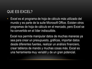 QUE ES EXCEL?
• Excel es el programa de hoja de cálculo más utilizado del
  mundo y es parte de la suite Microsoft Office. Existen otros
  programas de hoja de cálculo en el mercado, pero Excel se
  ha convertido en el líder indiscutible.
  Excel nos permite manipular datos de muchas maneras ya
  sea para crear un presupuesto, gráficas, importar datos
  desde diferentes fuentes, realizar un análisis financiero,
  crear tableros de mando y muchas cosas más. Excel es
  una herramienta muy versátil y de un gran potencial.
 