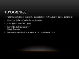 FUNDAMENTOS
•   Todo Trabajo Realizado En Excel Es Guardado Como Archivo, Que Se Conoce Como Libro.
•   Cada Libro De Excel Esta Conformado Por Hojas.
•   Cada Hoja Se Forma Por Celdas.
•   Las Celdas Se Organizan En:
    Filas & Columnas.
•   Las Filas Se Identifican Con Numeros, & Las Columnas Con Letras
 
