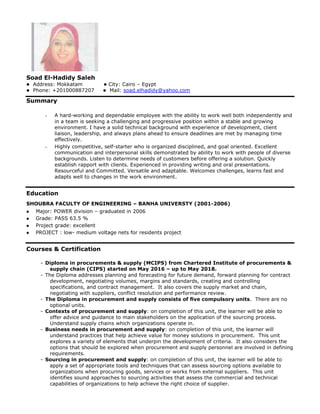 Soad El-Hadidy Saleh
 Address: Mokkatam  City: Cairo – Egypt
 Phone: +201000887207  Mail: soad.elhadidy@yahoo.com
Summary
- A hard-working and dependable employee with the ability to work well both independently and
in a team is seeking a challenging and progressive position within a stable and growing
environment. I have a solid technical background with experience of development, client
liaison, leadership, and always plans ahead to ensure deadlines are met by managing time
effectively.
- Highly competitive, self-starter who is organized disciplined, and goal oriented. Excellent
communication and interpersonal skills demonstrated by ability to work with people of diverse
backgrounds. Listen to determine needs of customers before offering a solution. Quickly
establish rapport with clients. Experienced in providing writing and oral presentations.
Resourceful and Committed. Versatile and adaptable. Welcomes challenges, learns fast and
adapts well to changes in the work environment.
Education
SHOUBRA FACULTY OF ENGINEERING – BANHA UNIVERSTY (2001-2006)
 Major: POWER division – graduated in 2006
 Grade: PASS 63.5 %
 Project grade: excellent
 PROJECT : low- medium voltage nets for residents project
Courses & Certification
- Diploma in procurements & supply (MCIPS) from Chartered Institute of procurements &
supply chain (CIPS) started on May 2016 – up to May 2018.
- The Diploma addresses planning and forecasting for future demand, forward planning for contract
development, negotiating volumes, margins and standards, creating and controlling
specifications, and contract management. It also covers the supply market and chain,
negotiating with suppliers, conflict resolution and performance review.
- The Diploma in procurement and supply consists of ﬁve compulsory units. There are no
optional units.
- Contexts of procurement and supply: on completion of this unit, the learner will be able to
offer advice and guidance to main stakeholders on the application of the sourcing process.
Understand supply chains which organizations operate in.
- Business needs in procurement and supply: on completion of this unit, the learner will
understand practices that help achieve value for money solutions in procurement. This unit
explores a variety of elements that underpin the development of criteria. It also considers the
options that should be explored when procurement and supply personnel are involved in defining
requirements.
- Sourcing in procurement and supply: on completion of this unit, the learner will be able to
apply a set of appropriate tools and techniques that can assess sourcing options available to
organizations when procuring goods, services or works from external suppliers. This unit
identifies sound approaches to sourcing activities that assess the commercial and technical
capabilities of organizations to help achieve the right choice of supplier.
 