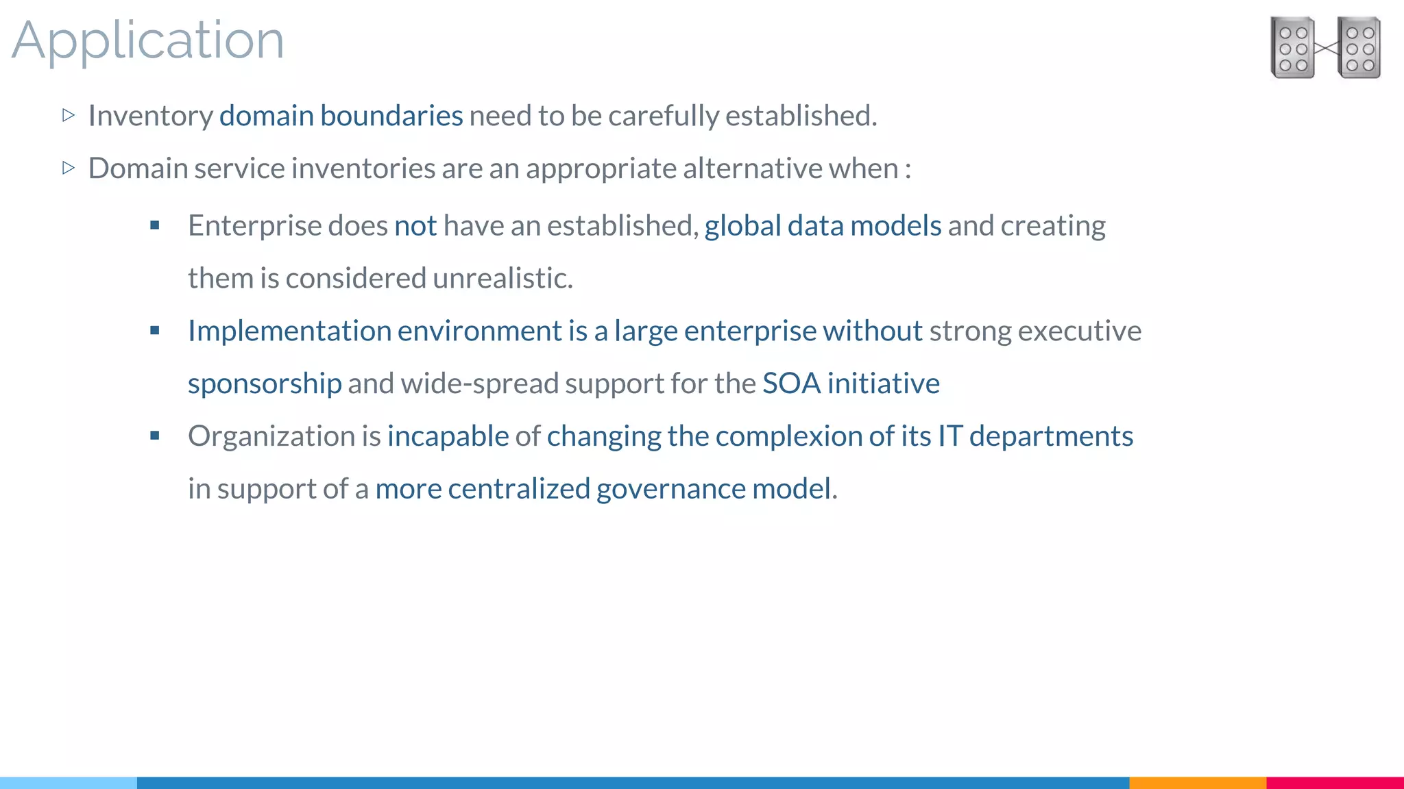 Application
▷ Inventory domain boundaries need to be carefully established.
▷ Domain service inventories are an appropriate alternative when :
 Enterprise does not have an established, global data models and creating
them is considered unrealistic.
 Implementation environment is a large enterprise without strong executive
sponsorship and wide-spread support for the SOA initiative
 Organization is incapable of changing the complexion of its IT departments
in support of a more centralized governance model.
 