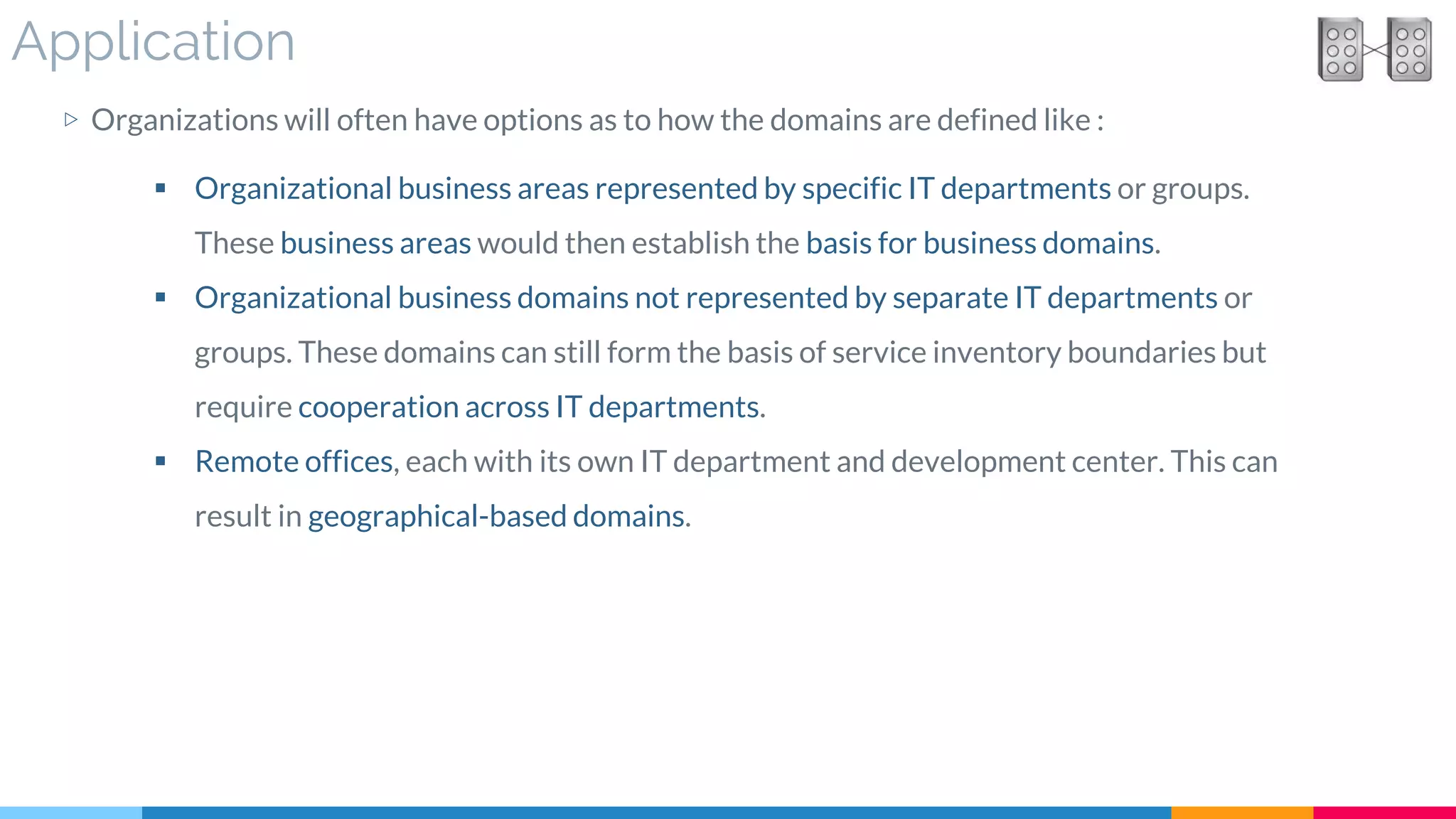 Application
▷ Organizations will often have options as to how the domains are defined like :
 Organizational business areas represented by specific IT departments or groups.
These business areas would then establish the basis for business domains.
 Organizational business domains not represented by separate IT departments or
groups. These domains can still form the basis of service inventory boundaries but
require cooperation across IT departments.
 Remote offices, each with its own IT department and development center. This can
result in geographical-based domains.
 