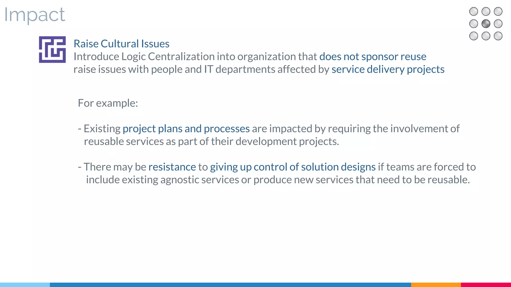 Impact
For example:
- Existing project plans and processes are impacted by requiring the involvement of
reusable services as part of their development projects.
- There may be resistance to giving up control of solution designs if teams are forced to
include existing agnostic services or produce new services that need to be reusable.
Raise Cultural Issues
Introduce Logic Centralization into organization that does not sponsor reuse
raise issues with people and IT departments affected by service delivery projects
 