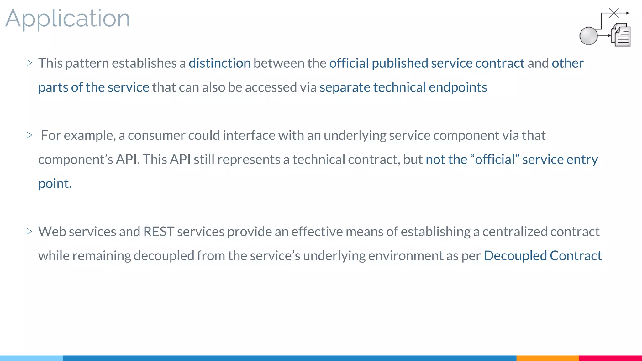 Application
▷ This pattern establishes a distinction between the official published service contract and other
parts of the service that can also be accessed via separate technical endpoints
▷ For example, a consumer could interface with an underlying service component via that
component’s API. This API still represents a technical contract, but not the “official” service entry
point.
▷ Web services and REST services provide an effective means of establishing a centralized contract
while remaining decoupled from the service’s underlying environment as per Decoupled Contract
 