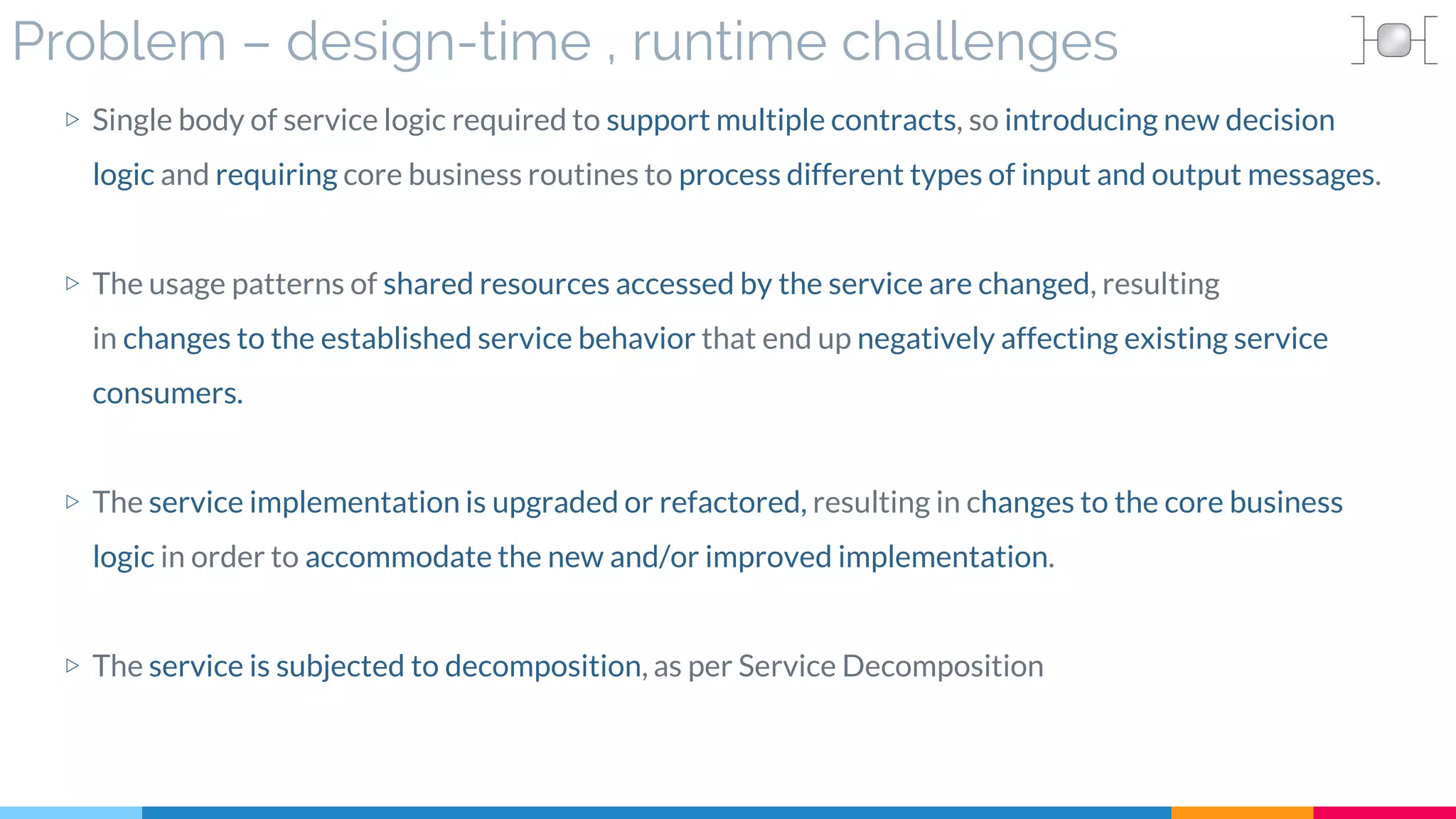 Problem – design-time , runtime challenges
▷ Single body of service logic required to support multiple contracts, so introducing new decision
logic and requiring core business routines to process different types of input and output messages.
▷ The usage patterns of shared resources accessed by the service are changed, resulting
in changes to the established service behavior that end up negatively affecting existing service
consumers.
▷ The service implementation is upgraded or refactored, resulting in changes to the core business
logic in order to accommodate the new and/or improved implementation.
▷ The service is subjected to decomposition, as per Service Decomposition
 