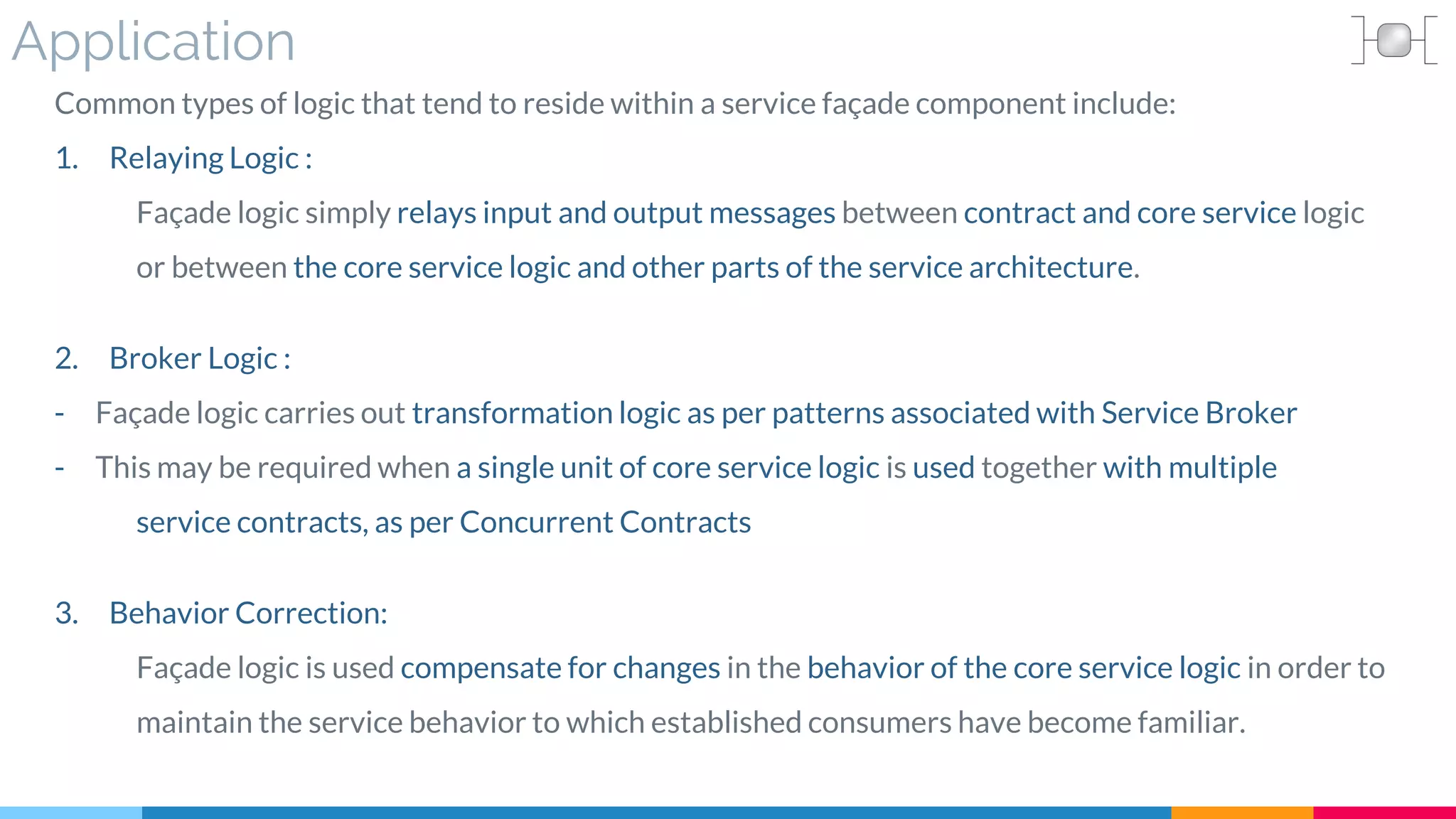 Application
Common types of logic that tend to reside within a service façade component include:
1. Relaying Logic :
Façade logic simply relays input and output messages between contract and core service logic
or between the core service logic and other parts of the service architecture.
2. Broker Logic :
- Façade logic carries out transformation logic as per patterns associated with Service Broker
- This may be required when a single unit of core service logic is used together with multiple
service contracts, as per Concurrent Contracts
3. Behavior Correction:
Façade logic is used compensate for changes in the behavior of the core service logic in order to
maintain the service behavior to which established consumers have become familiar.
 