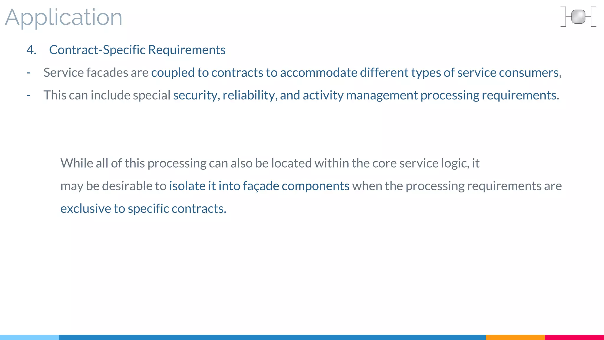 Application
4. Contract-Specific Requirements
- Service facades are coupled to contracts to accommodate different types of service consumers,
- This can include special security, reliability, and activity management processing requirements.
While all of this processing can also be located within the core service logic, it
may be desirable to isolate it into façade components when the processing requirements are
exclusive to specific contracts.
 