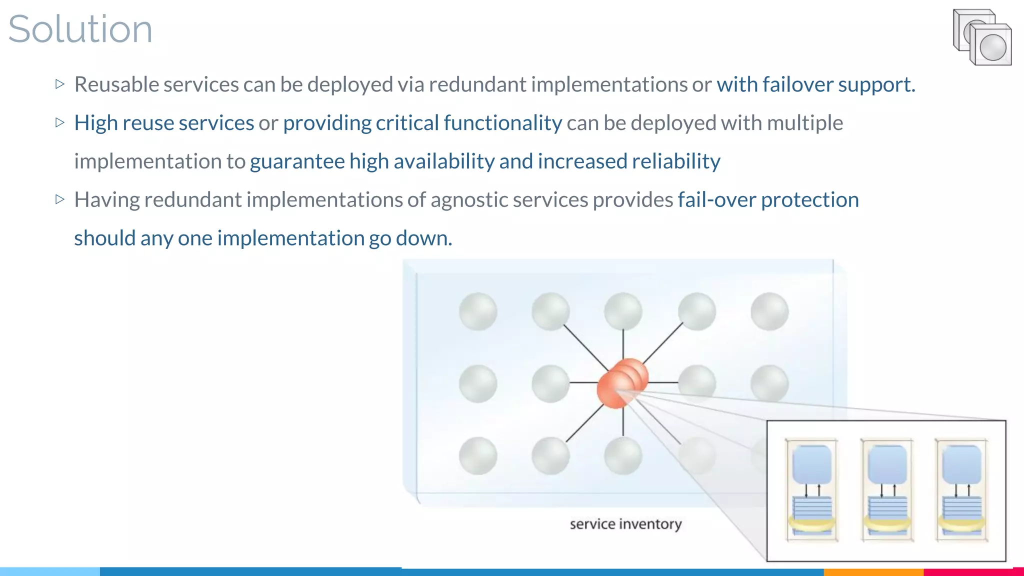 Solution
▷ Reusable services can be deployed via redundant implementations or with failover support.
▷ High reuse services or providing critical functionality can be deployed with multiple
implementation to guarantee high availability and increased reliability
▷ Having redundant implementations of agnostic services provides fail-over protection
should any one implementation go down.
 