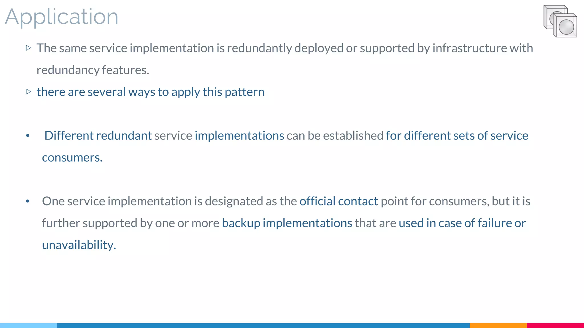 Application
▷ The same service implementation is redundantly deployed or supported by infrastructure with
redundancy features.
▷ there are several ways to apply this pattern
• Different redundant service implementations can be established for different sets of service
consumers.
• One service implementation is designated as the official contact point for consumers, but it is
further supported by one or more backup implementations that are used in case of failure or
unavailability.
 