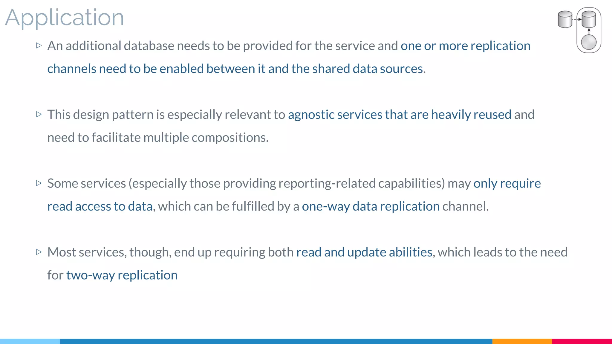 Application
▷ An additional database needs to be provided for the service and one or more replication
channels need to be enabled between it and the shared data sources.
▷ This design pattern is especially relevant to agnostic services that are heavily reused and
need to facilitate multiple compositions.
▷ Some services (especially those providing reporting-related capabilities) may only require
read access to data, which can be fulfilled by a one-way data replication channel.
▷ Most services, though, end up requiring both read and update abilities, which leads to the need
for two-way replication
 